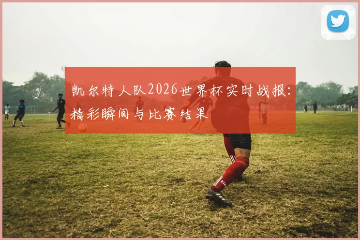 凯尔特人队2026世界杯实时战报：精彩瞬间与比赛结果