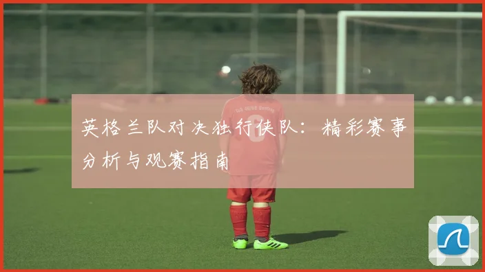 英格兰队对决独行侠队：精彩赛事分析与观赛指南