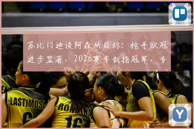 苏比门迪谈阿森纳目标：枪手欧冠进步显著，2026赛季剑指冠军，专访解读转会与雄心