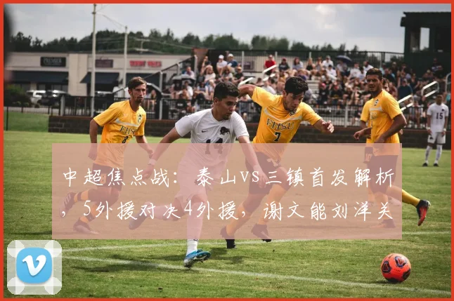 中超焦点战：泰山vs三镇首发解析，5外援对决4外援，谢文能刘洋关键作用