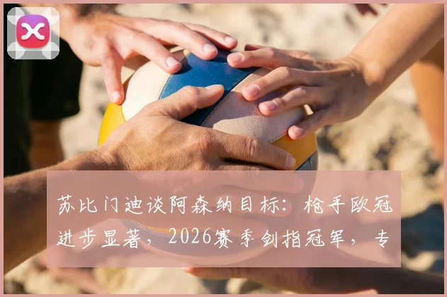 苏比门迪谈阿森纳目标：枪手欧冠进步显著，2026赛季剑指冠军，专访解读转会与雄心