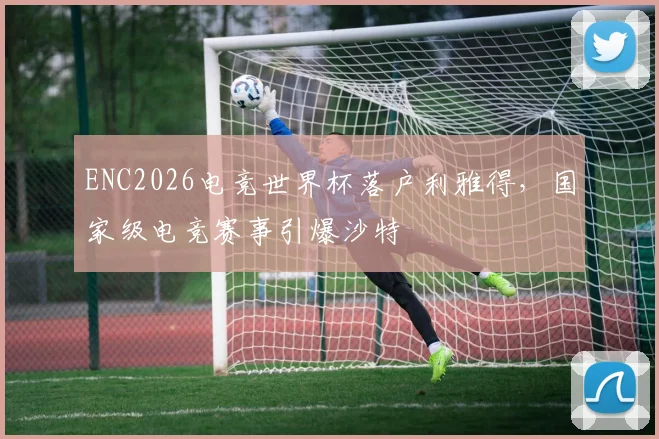 ENC2026电竞世界杯落户利雅得，国家级电竞赛事引爆沙特