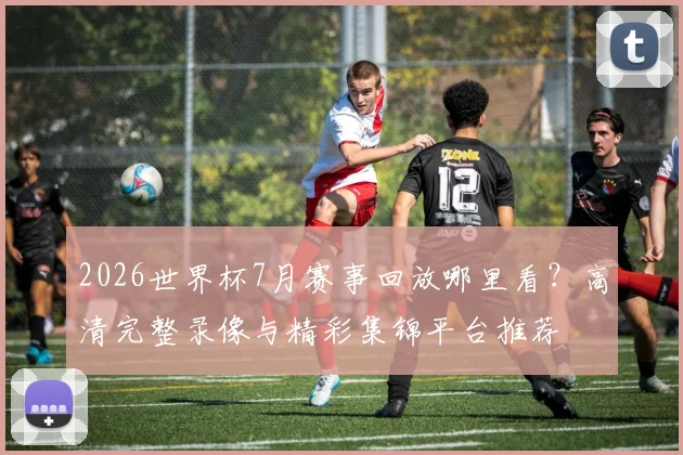 2026世界杯7月赛事回放哪里看？高清完整录像与精彩集锦平台推荐