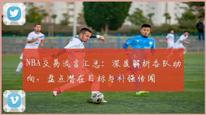 NBA交易流言汇总：深度解析各队动向，盘点潜在目标与补强传闻