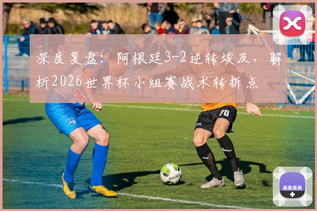 深度复盘：阿根廷3-2逆转埃及，解析2026世界杯小组赛战术转折点