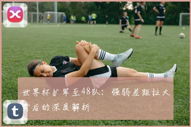 世界杯扩军至48队：强弱差距拉大背后的深度解析