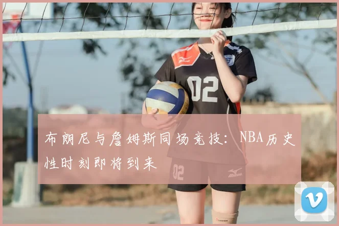 布朗尼与詹姆斯同场竞技：NBA历史性时刻即将到来