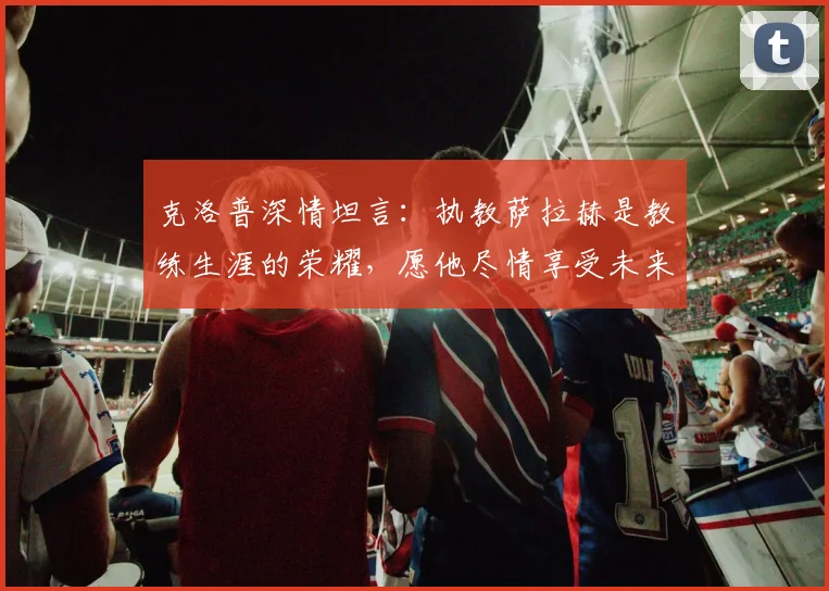 克洛普深情坦言：执教萨拉赫是教练生涯的荣耀，愿他尽情享受未来赛事