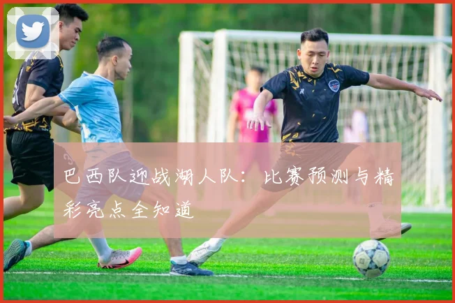 巴西队迎战湖人队：比赛预测与精彩亮点全知道