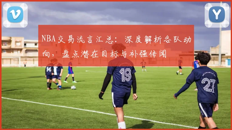 NBA交易流言汇总：深度解析各队动向，盘点潜在目标与补强传闻