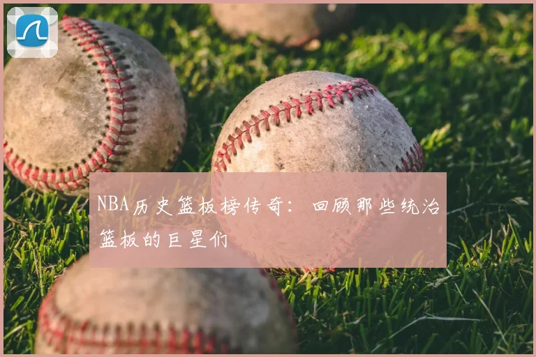 NBA历史篮板榜传奇：回顾那些统治篮板的巨星们