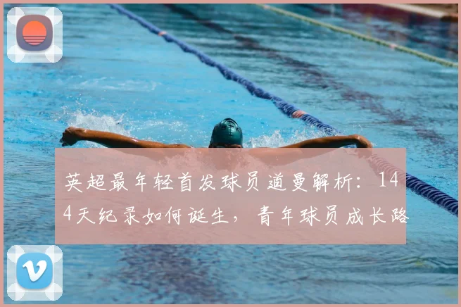 英超最年轻首发球员道曼解析：144天纪录如何诞生，青年球员成长路径与未来展望